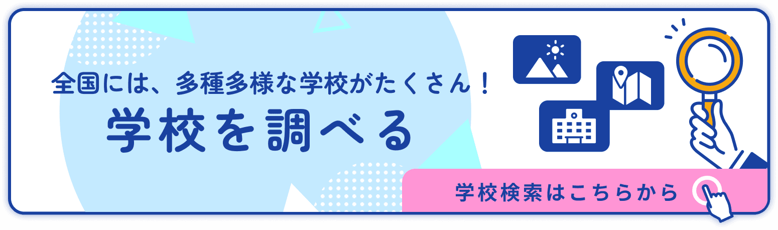 全国には、多種多様な学校がたくさん！ 学校を調べる 学校検索はこちらから