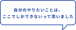 自分のやりたいこと、ここでしかできないって思った
